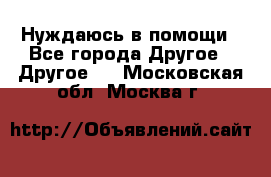 Нуждаюсь в помощи - Все города Другое » Другое   . Московская обл.,Москва г.